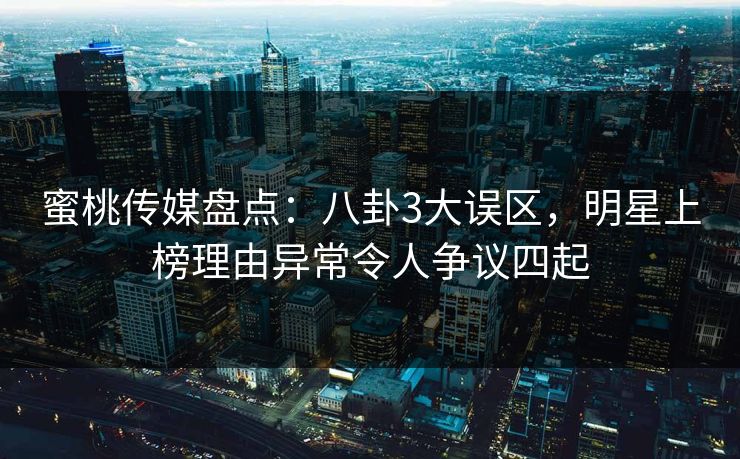 蜜桃传媒盘点：八卦3大误区，明星上榜理由异常令人争议四起