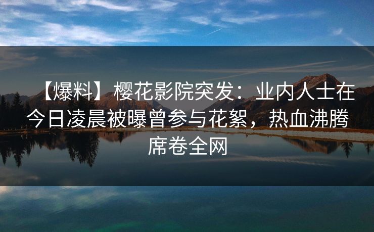 【爆料】樱花影院突发：业内人士在今日凌晨被曝曾参与花絮，热血沸腾席卷全网
