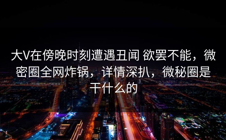大V在傍晚时刻遭遇丑闻 欲罢不能，微密圈全网炸锅，详情深扒，微秘圈是干什么的