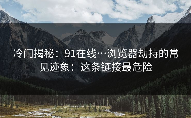 冷门揭秘：91在线…浏览器劫持的常见迹象：这条链接最危险