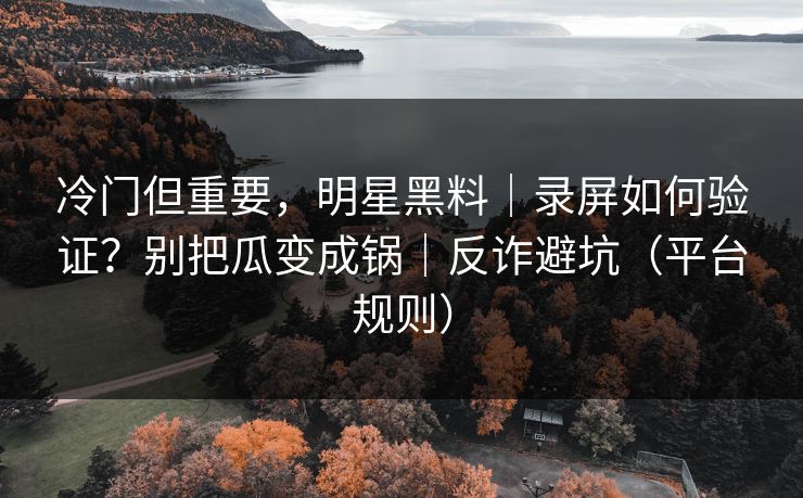 冷门但重要，明星黑料｜录屏如何验证？别把瓜变成锅｜反诈避坑（平台规则）