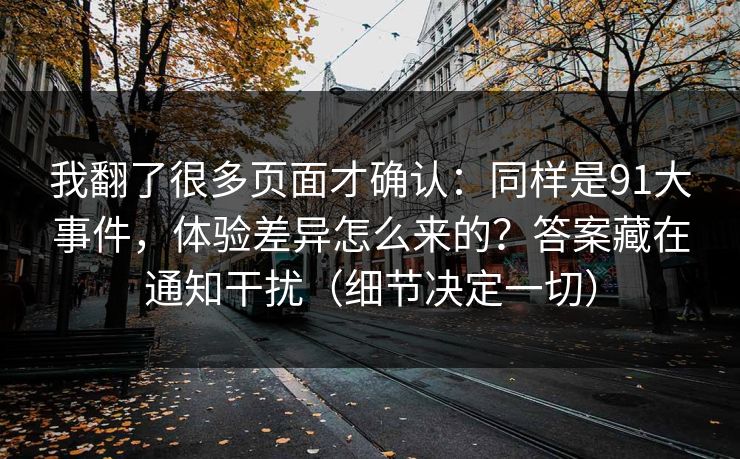 我翻了很多页面才确认：同样是91大事件，体验差异怎么来的？答案藏在通知干扰（细节决定一切）