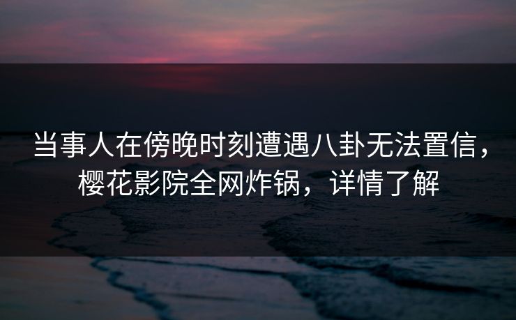 当事人在傍晚时刻遭遇八卦无法置信，樱花影院全网炸锅，详情了解