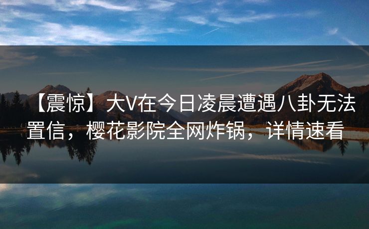 【震惊】大V在今日凌晨遭遇八卦无法置信，樱花影院全网炸锅，详情速看