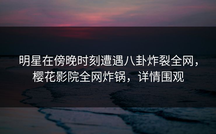 明星在傍晚时刻遭遇八卦炸裂全网,樱花影院全网炸锅,详情围观 明星在傍晚时刻遭遇八卦炸裂全网,樱花影院全网炸锅,详情围观