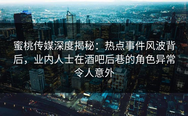 蜜桃传媒深度揭秘：热点事件风波背后，业内人士在酒吧后巷的角色异常令人意外