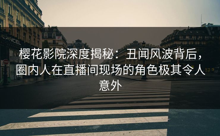 樱花影院深度揭秘：丑闻风波背后，圈内人在直播间现场的角色极其令人意外