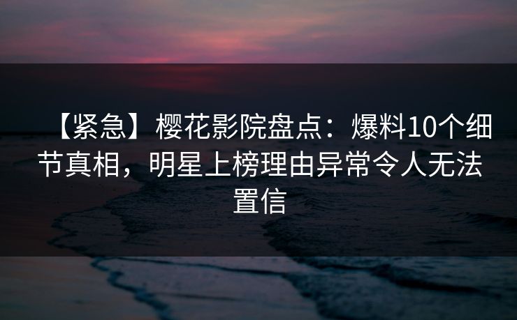 【紧急】樱花影院盘点:爆料10个细节真相,明星上榜理由异常令人无法置信 【紧急】樱花影院盘点:爆料10个细节真相,明星上榜理由异常令人无法置信