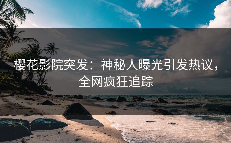 樱花影院突发：神秘人曝光引发热议，全网疯狂追踪
