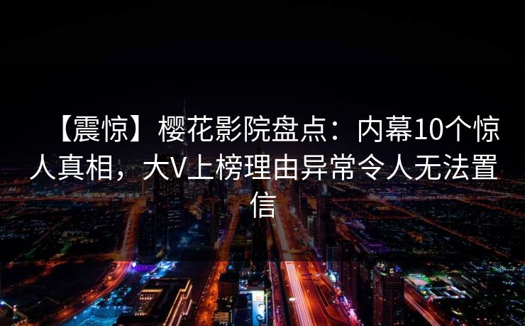 【震惊】樱花影院盘点：内幕10个惊人真相，大V上榜理由异常令人无法置信