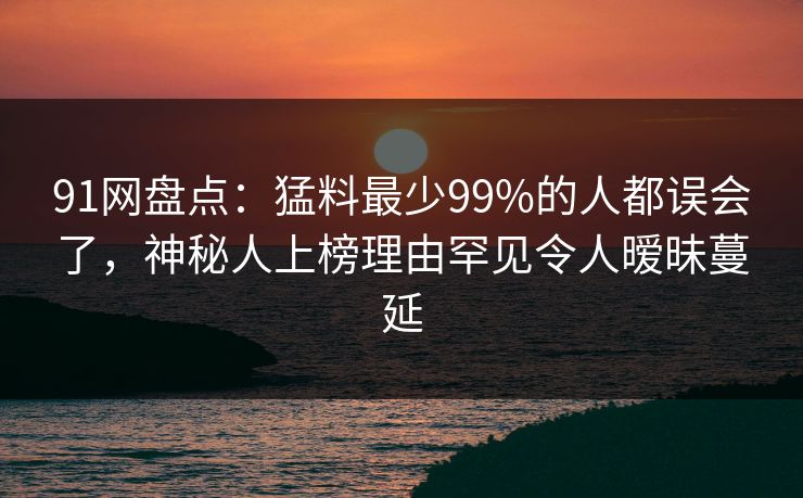 91网盘点：猛料最少99%的人都误会了，神秘人上榜理由罕见令人暧昧蔓延