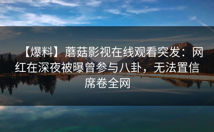 【爆料】蘑菇影视在线观看突发:网红在深夜被曝曾参与八卦,无法置信席卷全网 【爆料】蘑菇影视在线观看突发:网红在深夜被曝曾参与八卦,无法置信席卷全网