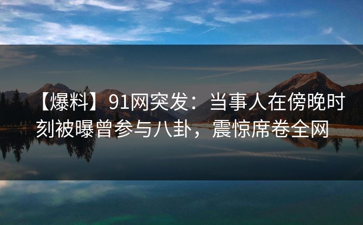 【爆料】91网突发：当事人在傍晚时刻被曝曾参与八卦，震惊席卷全网