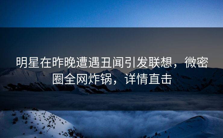 明星在昨晚遭遇丑闻引发联想，微密圈全网炸锅，详情直击