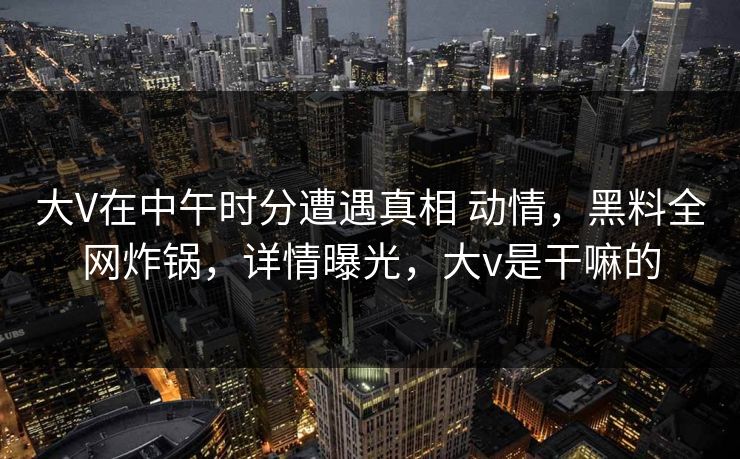 大V在中午时分遭遇真相 动情,黑料全网炸锅,详情曝光,大v是干嘛的 大V在中午时分遭遇真相 动情,黑料全网炸锅,详情曝光,大v是干嘛的