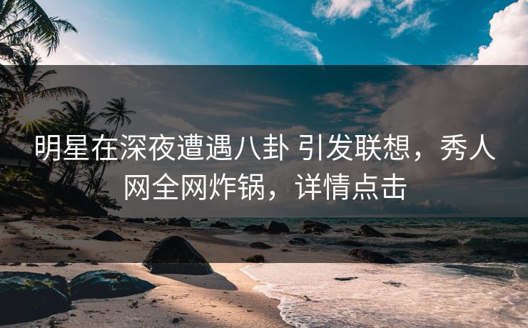 明星在深夜遭遇八卦 引发联想，秀人网全网炸锅，详情点击