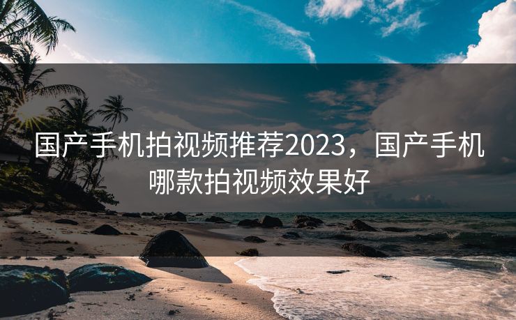 国产手机拍视频推荐2023,国产手机哪款拍视频效果好 国产手机拍视频推荐2023,国产手机哪款拍视频效果好