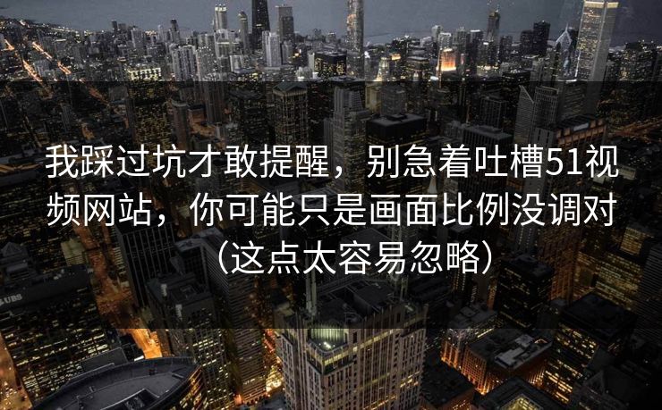 我踩过坑才敢提醒,别急着吐槽51视频网站,你可能只是画面比例没调对(这点太容易忽略) 我踩过坑才敢提醒,别急着吐槽51视频网站,你可能只是画面比例没调对(这点太容易忽略)