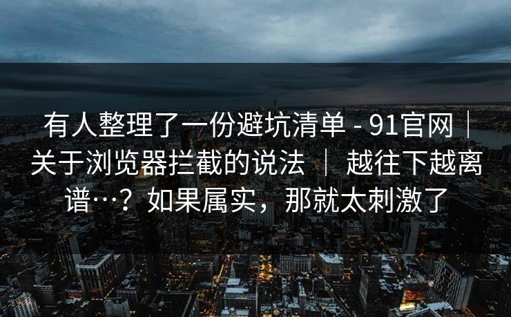 有人整理了一份避坑清单 - 91官网|关于浏览器拦截的说法 | 越往下越离谱…?如果属实,那就太刺激了 有人整理了一份避坑清单 - 91官网|关于浏览器拦截的说法 | 越往下越离谱…?如果属实,那就太刺激了