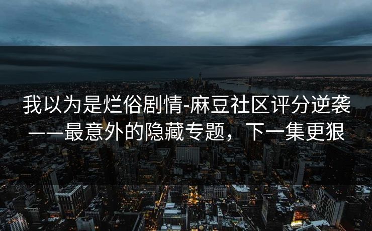 我以为是烂俗剧情-麻豆社区评分逆袭——最意外的隐藏专题,下一集更狠 我以为是烂俗剧情-麻豆社区评分逆袭——最意外的隐藏专题,下一集更狠