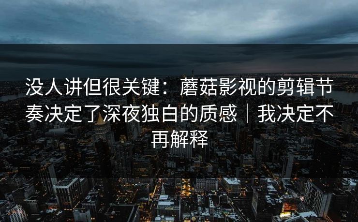 没人讲但很关键：蘑菇影视的剪辑节奏决定了深夜独白的质感｜我决定不再解释