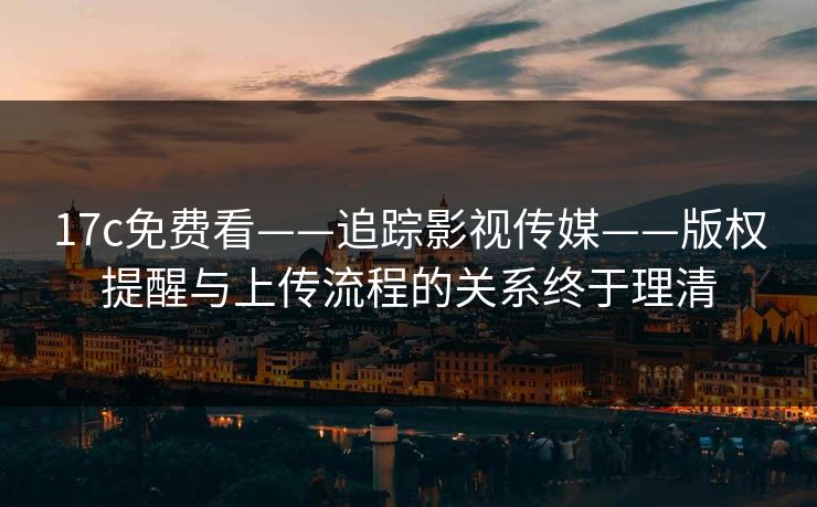 17c免费看——追踪影视传媒——版权提醒与上传流程的关系终于理清