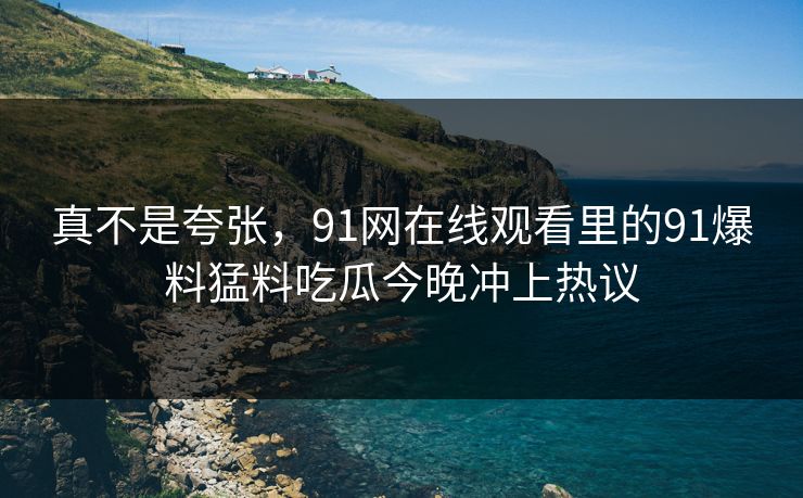 真不是夸张，91网在线观看里的91爆料猛料吃瓜今晚冲上热议