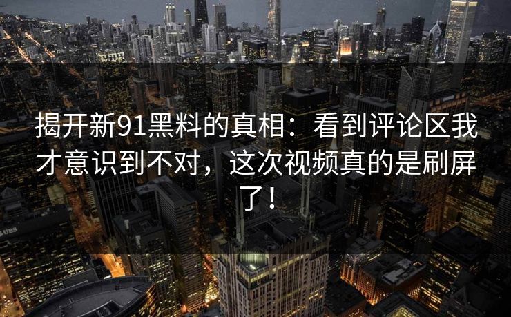 揭开新91黑料的真相：看到评论区我才意识到不对，这次视频真的是刷屏了！