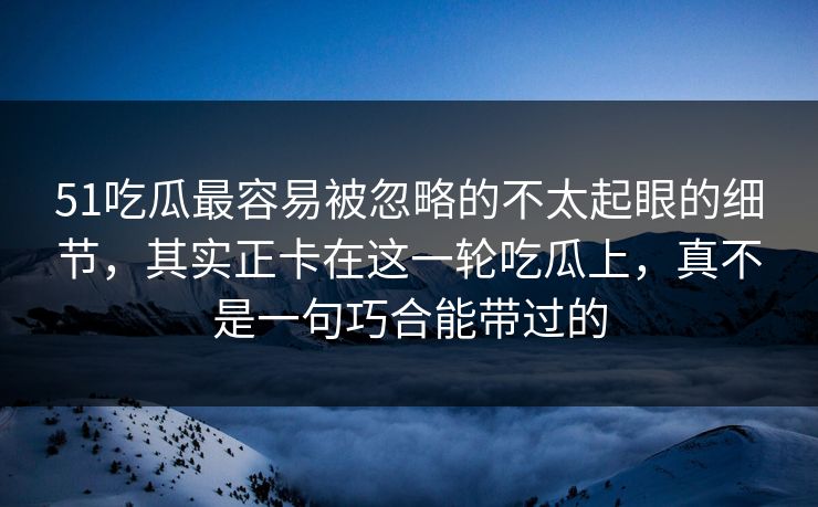 51吃瓜最容易被忽略的不太起眼的细节，其实正卡在这一轮吃瓜上，真不是一句巧合能带过的